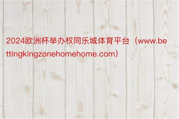 2024欧洲杯举办权同乐城体育平台（www.bettingkingzonehomehome.com）
