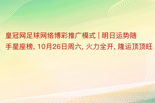 皇冠网足球网络博彩推广模式 | 明日运势随手星座榜, 10月26日周六, 火力全开, 隆运顶顶旺