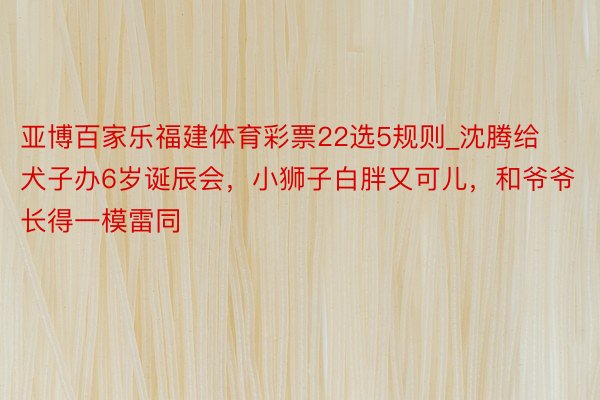 亚博百家乐福建体育彩票22选5规则_沈腾给犬子办6岁诞辰会，小狮子白胖又可儿，和爷爷长得一模雷同
