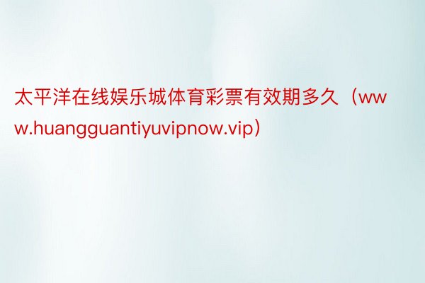 太平洋在线娱乐城体育彩票有效期多久（www.huangguantiyuvipnow.vip）