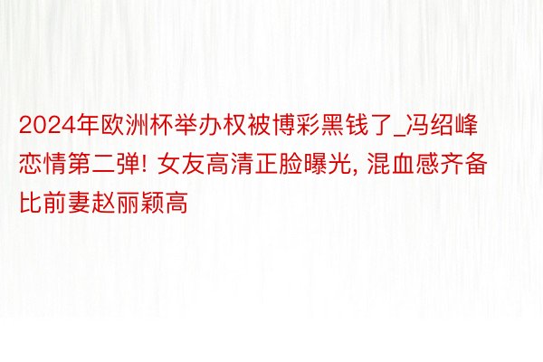 2024年欧洲杯举办权被博彩黑钱了_冯绍峰恋情第二弹! 女友高清正脸曝光, 混血感齐备比前妻赵丽颖高