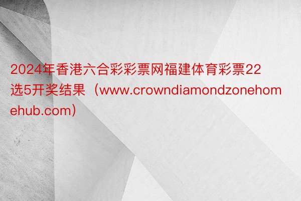 2024年香港六合彩彩票网福建体育彩票22选5开奖结果（www.crowndiamondzonehomehub.com）