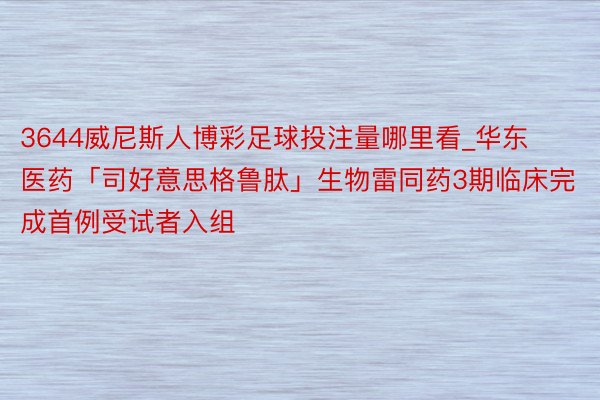 3644威尼斯人博彩足球投注量哪里看_华东医药「司好意思格鲁肽」生物雷同药3期临床完成首例受试者入组