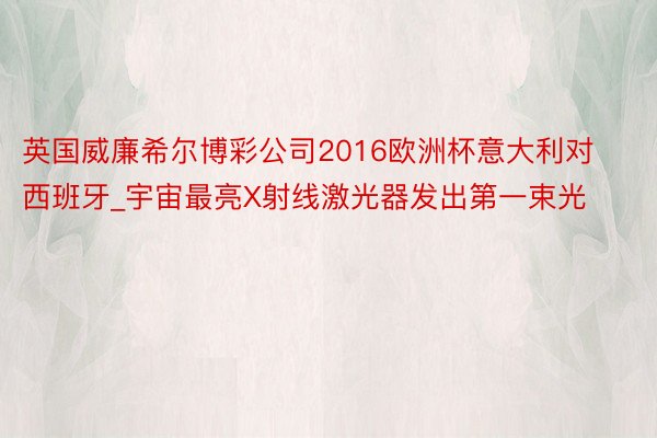 英国威廉希尔博彩公司2016欧洲杯意大利对西班牙_宇宙最亮X射线激光器发出第一束光