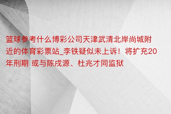 篮球参考什么博彩公司天津武清北岸尚城附近的体育彩票站_李铁疑似未上诉！将扩充20年刑期 或与陈戌源、杜兆才同监狱