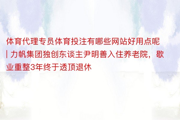 体育代理专员体育投注有哪些网站好用点呢 | 力帆集团独创东谈主尹明善入住养老院，歇业重整3年终于透顶退休