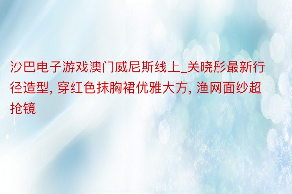 沙巴电子游戏澳门威尼斯线上_关晓彤最新行径造型, 穿红色抹胸裙优雅大方, 渔网面纱超抢镜
